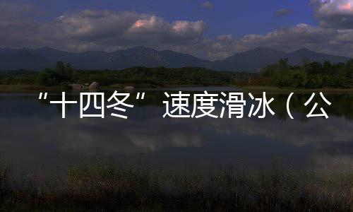 “十四冬”速度滑冰(公开组)进入最后一个比赛日 将发生8枚金牌