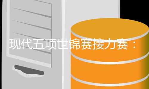 现代五项世锦赛接力赛:韩国队男女双冠,中国队遗憾摘得第四