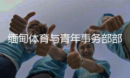 缅甸体育与青年事务部部长:预祝杭州亚运会圆满成功