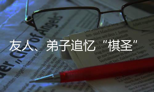 友人、弟子追忆“棋圣”聂卫平:是棋艺导师,更是精神引路人
