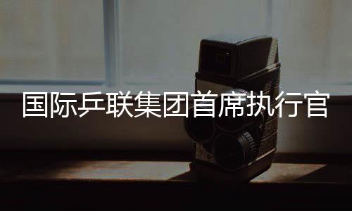 国际乒联集团首席执行官:WTT大满贯赛是属于球员和球迷的盛会