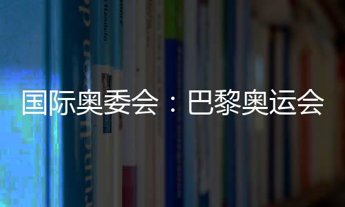 国际奥委会:巴黎奥运会将成为人类追求卓越和团结的象征