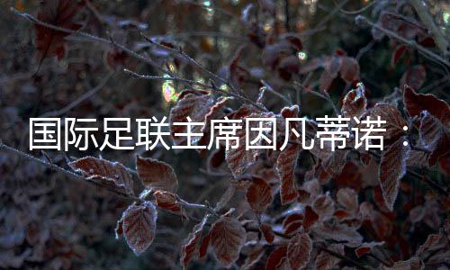 国际足联主席因凡蒂诺:期待将中国足球带到世界顶尖水平