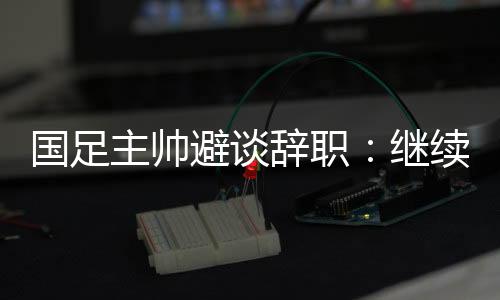 国足主帅避谈辞职:继续朝着晋级下一阶段努力