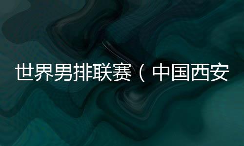 世界男排联赛(中国西安站)一触即发 中国队主帅:老将的作用不可或缺