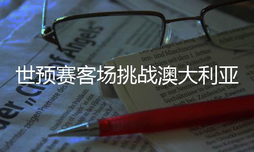 世预赛客场挑战澳大利亚队 国足调整心态迎硬仗