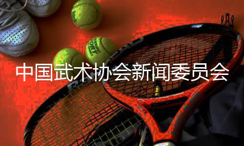 中国武术协会新闻委员会会议召开,聚焦创新传播