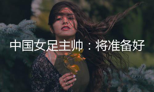 中国女足主帅:将准备好细节以应对朝鲜队的高位逼抢