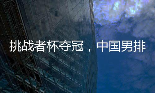 挑战者杯夺冠,中国男排获2025年世界男排联赛资格