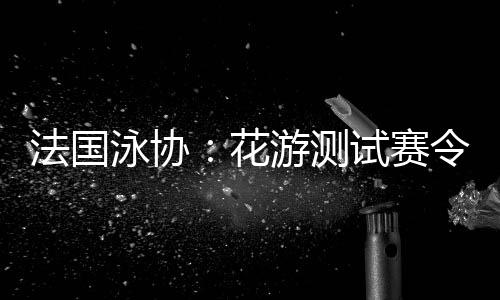 法国泳协:花游测试赛令人满意,解决问题保障奥运