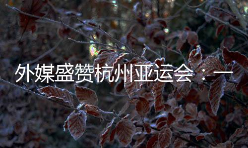 外媒盛赞杭州亚运会:一场展示体育精神和亚洲团结的盛会