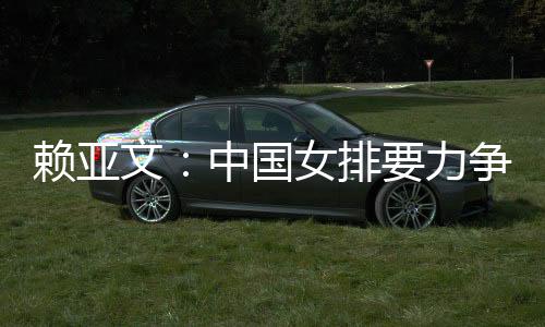 赖亚文:中国女排要力争登上洛杉矶奥运会领奖台