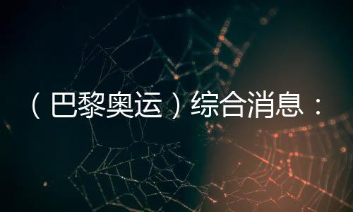 (巴黎奥运)综合消息:再取双冠 中国21金重回榜首
