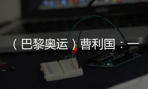 (巴黎奥运)曹利国:一切从零开始 已投入恢复性训练
